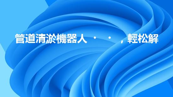 管道清淤機器人，輕松解決下水道難題！